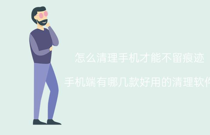 怎么清理手机才能不留痕迹 手机端有哪几款好用的清理软件？